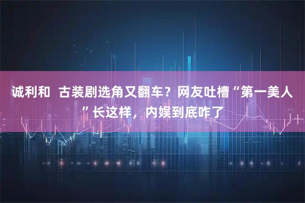 诚利和  古装剧选角又翻车？网友吐槽“第一美人”长这样，内娱到底咋了